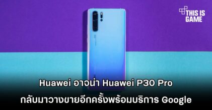 Huawei อาจนำ Huawei P30 Pro กลับมาวางขายอีกครั้งพร้อมบริการ Google